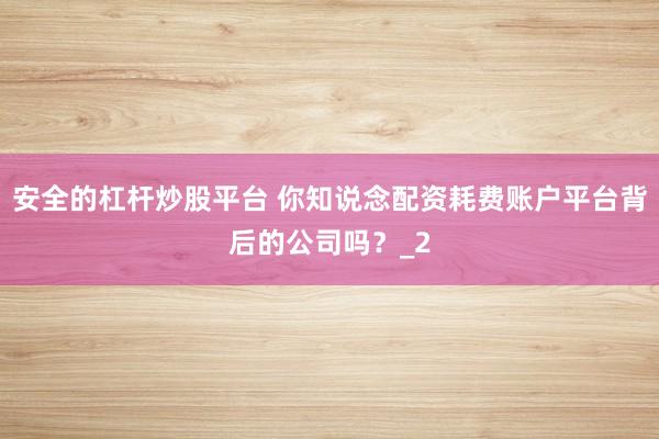 安全的杠杆炒股平台 你知说念配资耗费账户平台背后的公司吗？_2