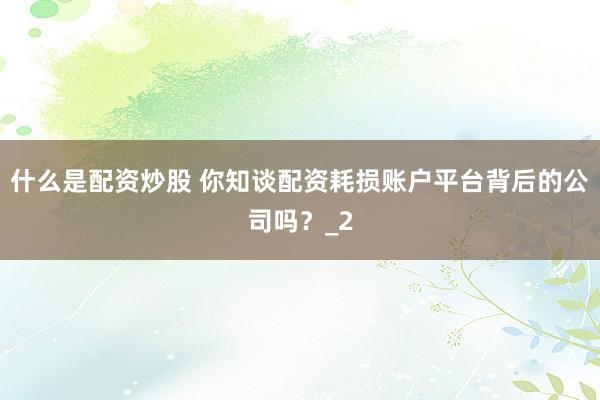 什么是配资炒股 你知谈配资耗损账户平台背后的公司吗？_2