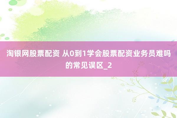 淘银网股票配资 从0到1学会股票配资业务员难吗的常见误区_2