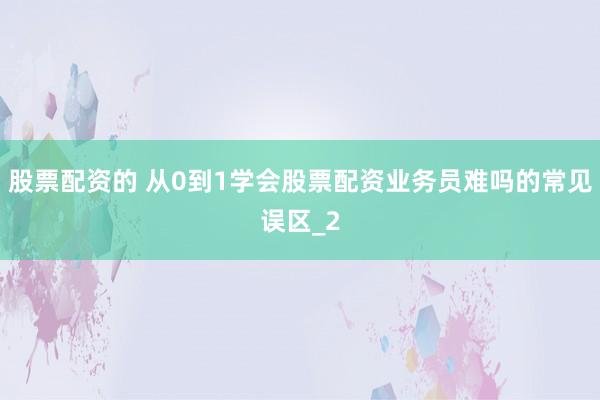股票配资的 从0到1学会股票配资业务员难吗的常见误区_2