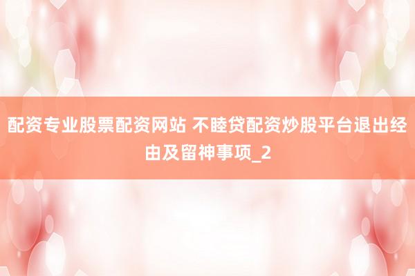 配资专业股票配资网站 不睦贷配资炒股平台退出经由及留神事项_2