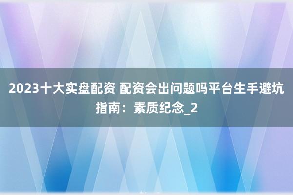 2023十大实盘配资 配资会出问题吗平台生手避坑指南：素质纪念_2