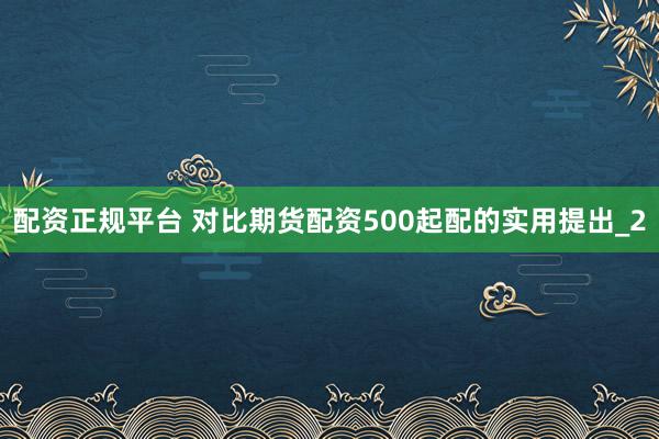配资正规平台 对比期货配资500起配的实用提出_2