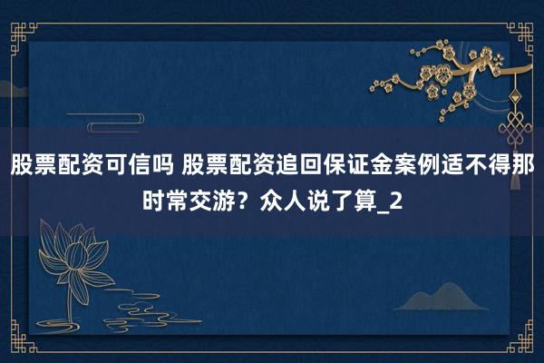 股票配资可信吗 股票配资追回保证金案例适不得那时常交游？众人说了算_2