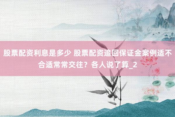 股票配资利息是多少 股票配资追回保证金案例适不合适常常交往？各人说了算_2