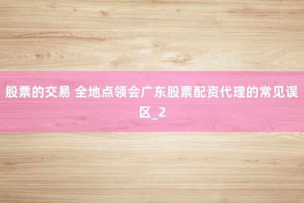 股票的交易 全地点领会广东股票配资代理的常见误区_2