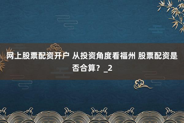 网上股票配资开户 从投资角度看福州 股票配资是否合算？_2