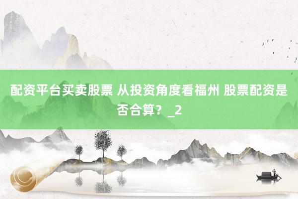 配资平台买卖股票 从投资角度看福州 股票配资是否合算？_2