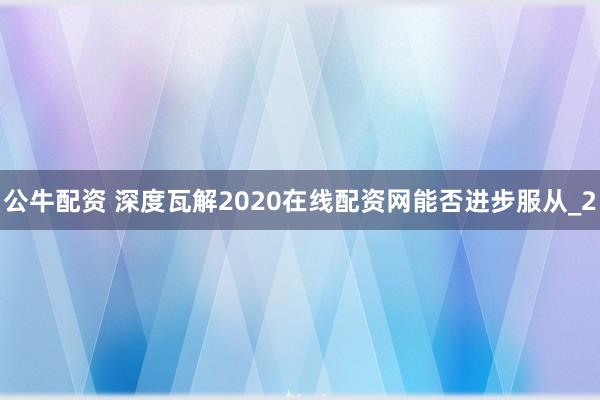 公牛配资 深度瓦解2020在线配资网能否进步服从_2