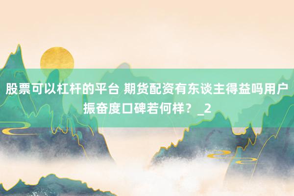 股票可以杠杆的平台 期货配资有东谈主得益吗用户振奋度口碑若何样？_2