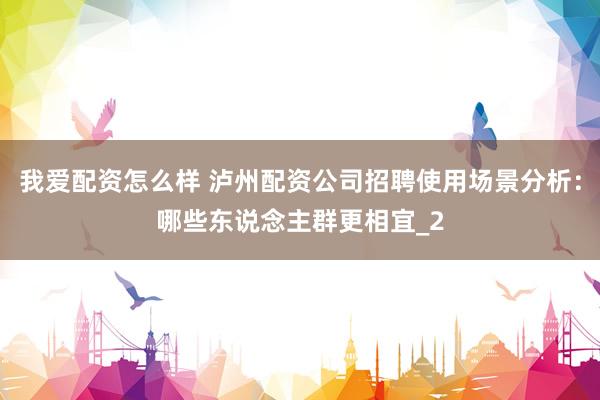 我爱配资怎么样 泸州配资公司招聘使用场景分析:哪些东说念主群更相宜_2