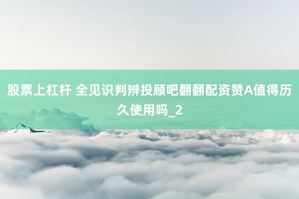 股票上杠杆 全见识判辨投顾吧翻翻配资赞A值得历久使用吗_2