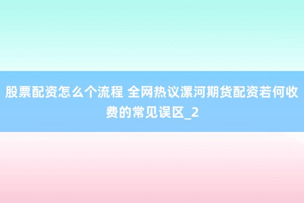 股票配资怎么个流程 全网热议漯河期货配资若何收费的常见误区_2