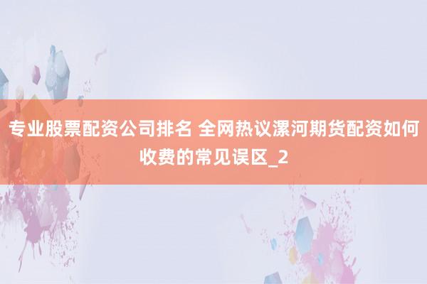 专业股票配资公司排名 全网热议漯河期货配资如何收费的常见误区_2