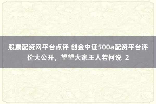 股票配资网平台点评 创金中证500a配资平台评价大公开，望望大家王人若何说_2