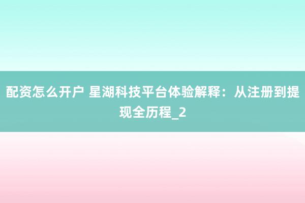 配资怎么开户 星湖科技平台体验解释：从注册到提现全历程_2