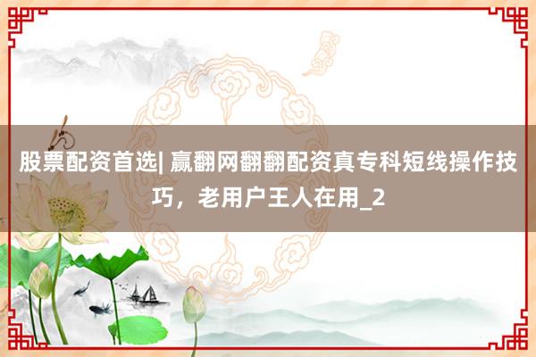 股票配资首选| 赢翻网翻翻配资真专科短线操作技巧，老用户王人在用_2