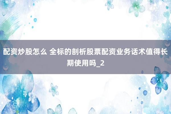 配资炒股怎么 全标的剖析股票配资业务话术值得长期使用吗_2
