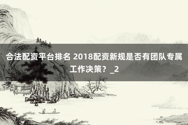 合法配资平台排名 2018配资新规是否有团队专属工作决策?_2