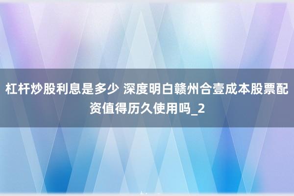 杠杆炒股利息是多少 深度明白赣州合壹成本股票配资值得历久使用吗_2