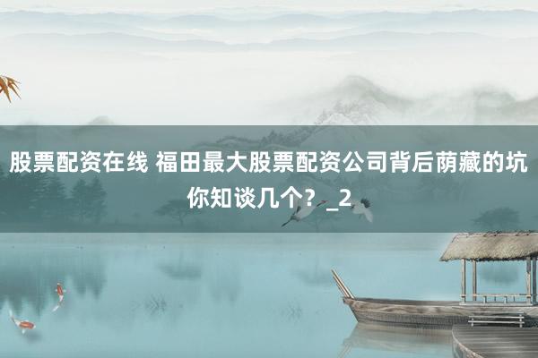 股票配资在线 福田最大股票配资公司背后荫藏的坑你知谈几个？_2