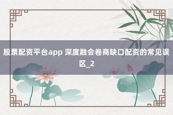 股票配资平台app 深度融会卷商缺口配资的常见误区_2