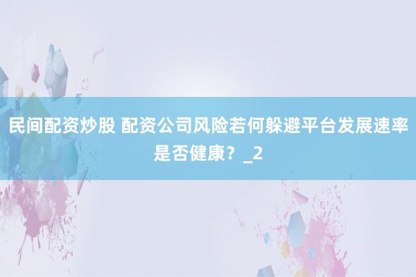 民间配资炒股 配资公司风险若何躲避平台发展速率是否健康？_2