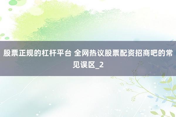 股票正规的杠杆平台 全网热议股票配资招商吧的常见误区_2