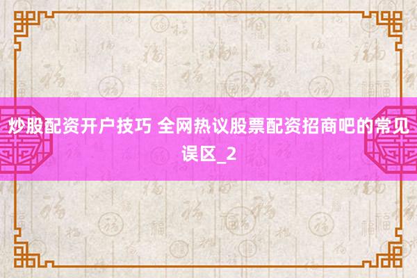 炒股配资开户技巧 全网热议股票配资招商吧的常见误区_2