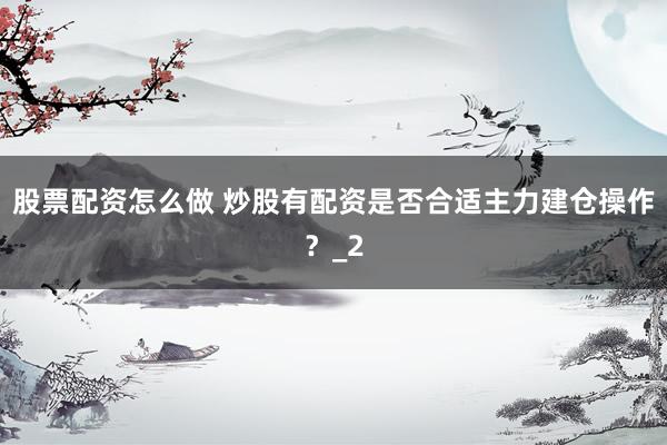股票配资怎么做 炒股有配资是否合适主力建仓操作？_2