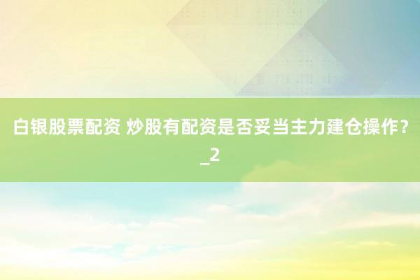 白银股票配资 炒股有配资是否妥当主力建仓操作？_2