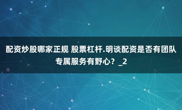 配资炒股哪家正规 股票杠杆.明谈配资是否有团队专属服务有野心？_2