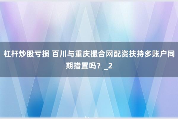 杠杆炒股亏损 百川与重庆撮合网配资扶持多账户同期措置吗？_2