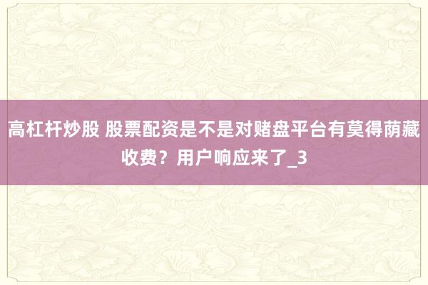 高杠杆炒股 股票配资是不是对赌盘平台有莫得荫藏收费？用户响应来了_3