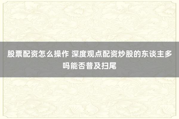 股票配资怎么操作 深度观点配资炒股的东谈主多吗能否普及扫尾