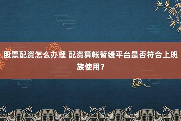 股票配资怎么办理 配资算帐暂缓平台是否符合上班族使用？
