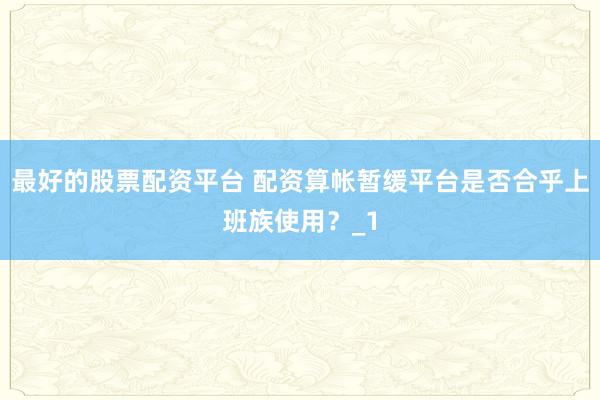 最好的股票配资平台 配资算帐暂缓平台是否合乎上班族使用？_1